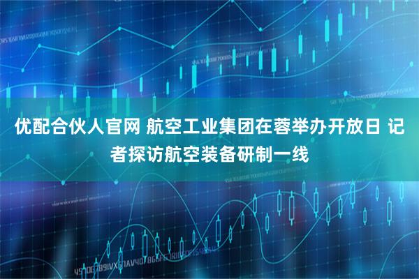 优配合伙人官网 航空工业集团在蓉举办开放日 记者探访航空装备研制一线
