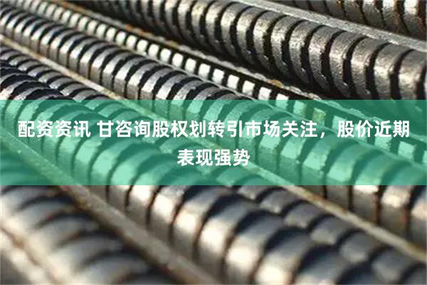 配资资讯 甘咨询股权划转引市场关注，股价近期表现强势